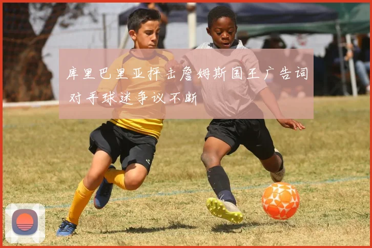 库里巴里亚抨击詹姆斯国王广告词 对手球迷争议不断