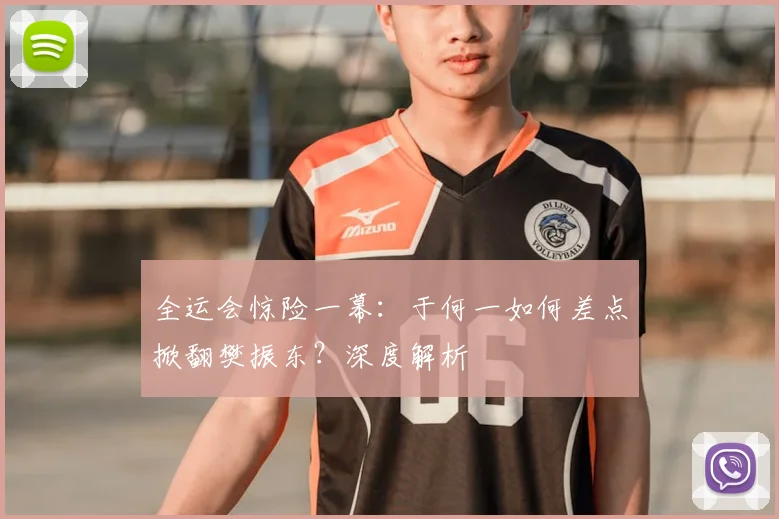 全运会惊险一幕：于何一如何差点掀翻樊振东？深度解析