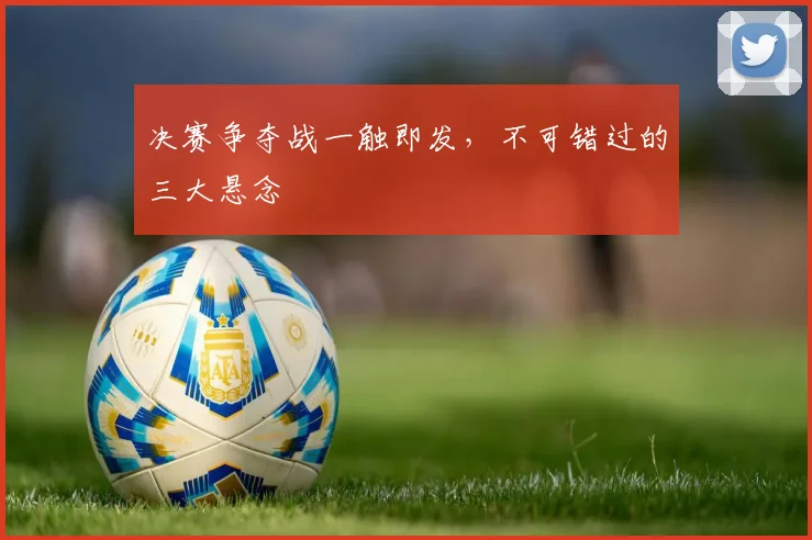 决赛争夺战一触即发，不可错过的三大悬念