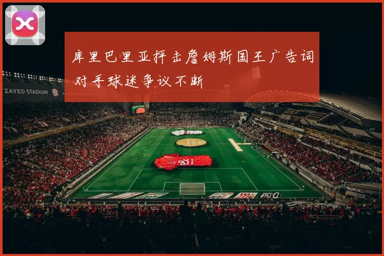 库里巴里亚抨击詹姆斯国王广告词 对手球迷争议不断