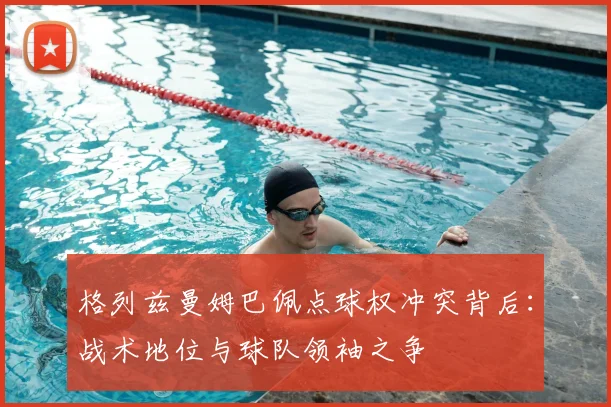 格列兹曼姆巴佩点球权冲突背后:战术地位与球队领袖之争