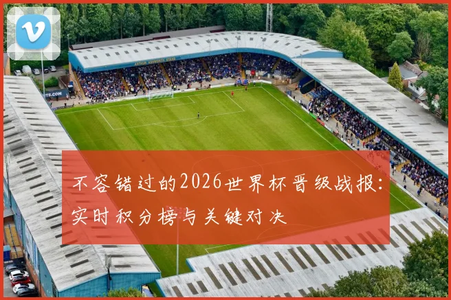 不容错过的2026世界杯晋级战报：实时积分榜与关键对决