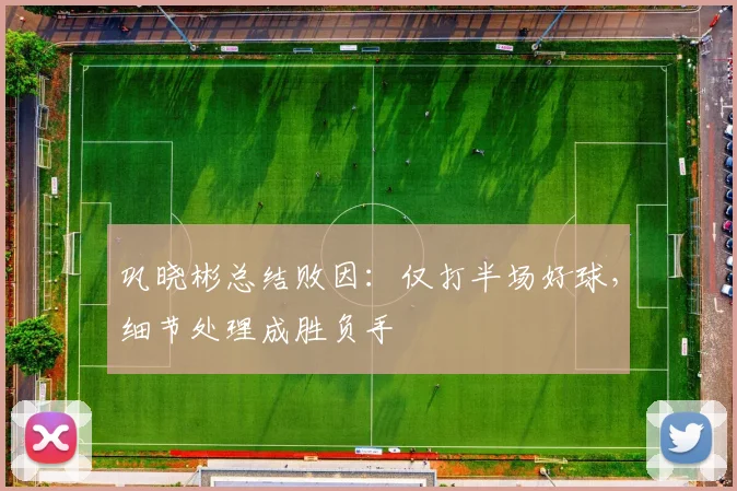 巩晓彬总结败因：仅打半场好球，细节处理成胜负手