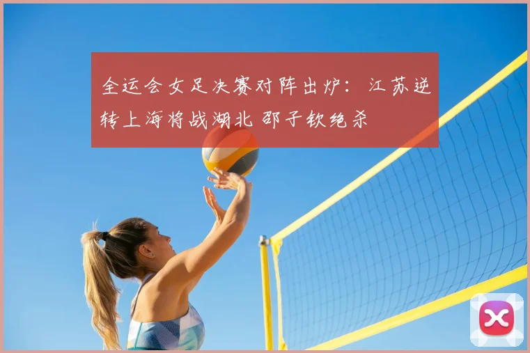 全运会女足决赛对阵出炉:江苏逆转上海将战湖北 邵子钦绝杀