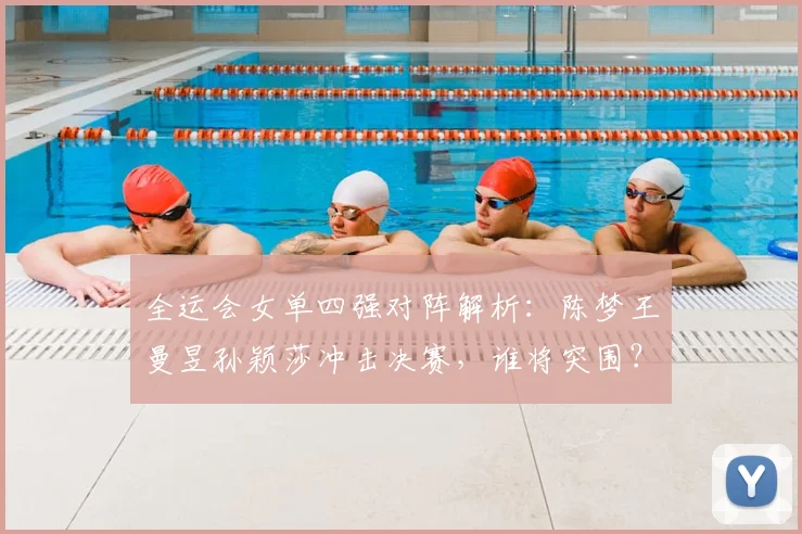 全运会女单四强对阵解析:陈梦王曼昱孙颖莎冲击决赛,谁将突围?