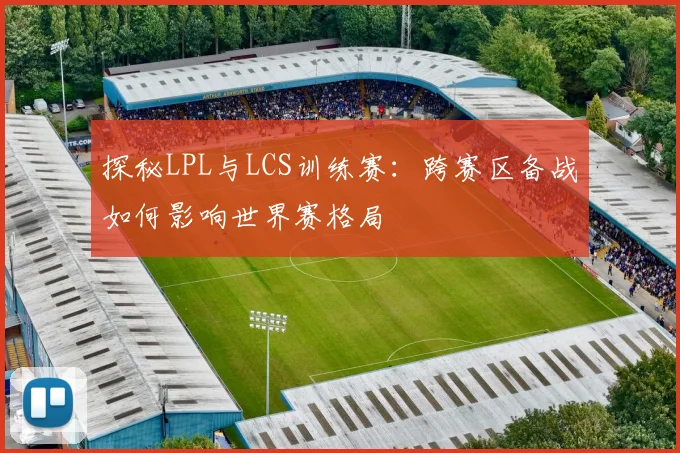 探秘LPL与LCS训练赛:跨赛区备战如何影响世界赛格局
