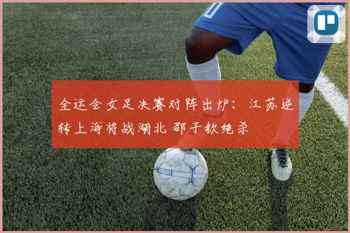 全运会女足决赛对阵出炉:江苏逆转上海将战湖北 邵子钦绝杀