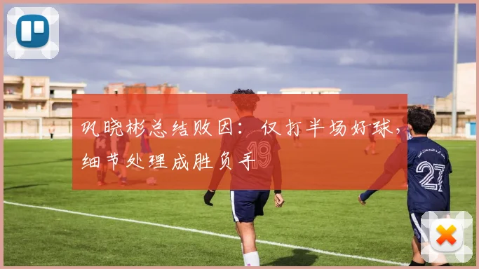 巩晓彬总结败因:仅打半场好球,细节处理成胜负手