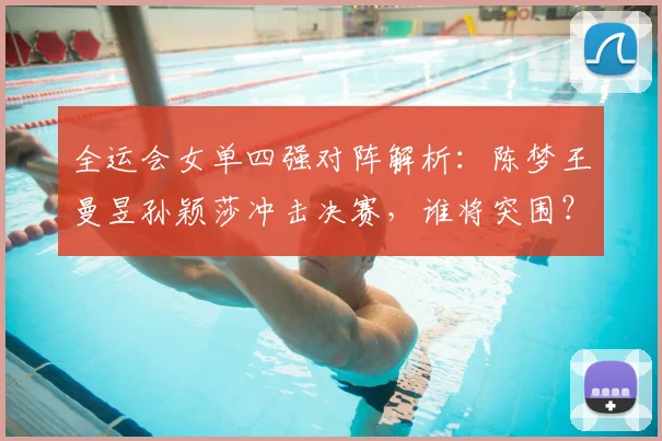 全运会女单四强对阵解析:陈梦王曼昱孙颖莎冲击决赛,谁将突围?