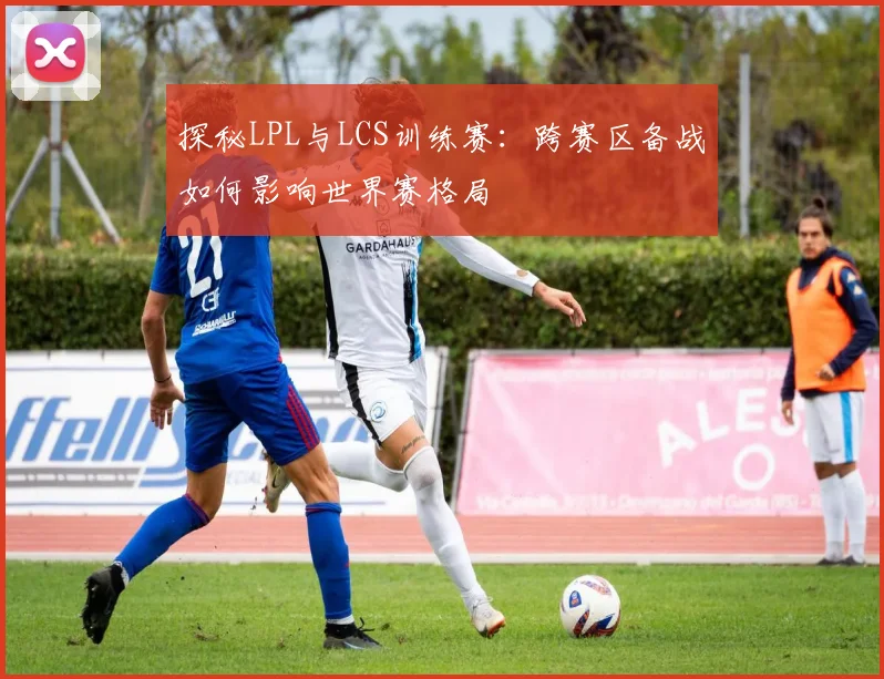 探秘LPL与LCS训练赛：跨赛区备战如何影响世界赛格局